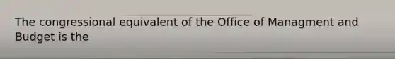 The congressional equivalent of the Office of Managment and Budget is the