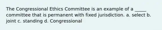 The Congressional Ethics Committee is an example of a _____ committee that is permanent with fixed jurisdiction. a. select b. joint c. standing d. Congressional