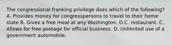 The congressional franking privilege does which of the following? A. Provides money for congresspersons to travel to their home state B. Gives a free meal at any Washington, D.C. restaurant. C. Allows for free postage for official business. D. Unlimited use of a government automobile.