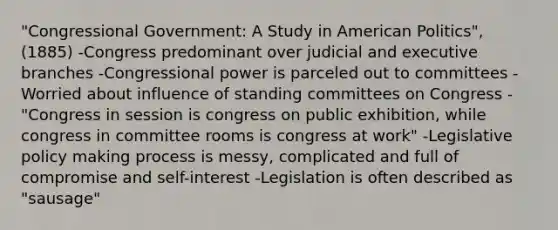 "Congressional Government: A Study in American Politics", (1885) -Congress predominant over judicial and executive branches -Congressional power is parceled out to committees -Worried about influence of standing committees on Congress -"Congress in session is congress on public exhibition, while congress in committee rooms is congress at work" -Legislative policy making process is messy, complicated and full of compromise and self-interest -Legislation is often described as "sausage"