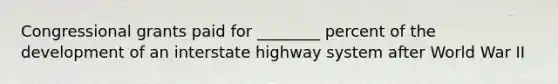 Congressional grants paid for ________ percent of the development of an interstate highway system after World War II