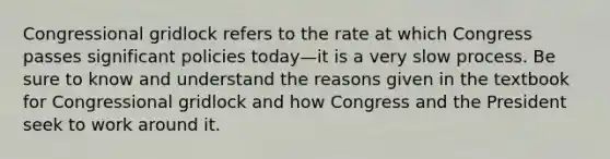 Congressional gridlock refers to the rate at which Congress passes significant policies today—it is a very slow process. Be sure to know and understand the reasons given in the textbook for Congressional gridlock and how Congress and the President seek to work around it.