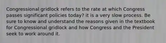 Congressional gridlock refers to the rate at which Congress passes significant policies today? it is a very slow process. Be sure to know and understand the reasons given in the textbook for Congressional gridlock and how Congress and the President seek to work around it.