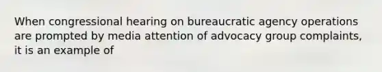 When congressional hearing on bureaucratic agency operations are prompted by media attention of advocacy group complaints, it is an example of