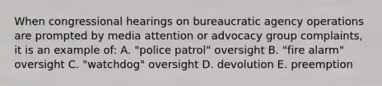 When congressional hearings on bureaucratic agency operations are prompted by media attention or advocacy group complaints, it is an example of: A. "police patrol" oversight B. "fire alarm" oversight C. "watchdog" oversight D. devolution E. preemption