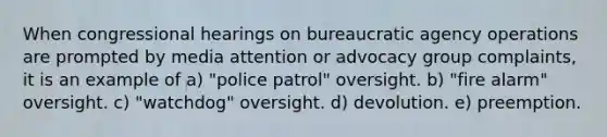 When congressional hearings on bureaucratic agency operations are prompted by media attention or advocacy group complaints, it is an example of a) "police patrol" oversight. b) "fire alarm" oversight. c) "watchdog" oversight. d) devolution. e) preemption.