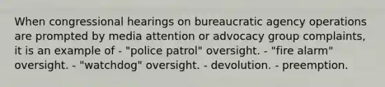 When congressional hearings on bureaucratic agency operations are prompted by media attention or advocacy group complaints, it is an example of - "police patrol" oversight. - "fire alarm" oversight. - "watchdog" oversight. - devolution. - preemption.