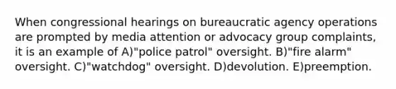 When congressional hearings on bureaucratic agency operations are prompted by media attention or advocacy group complaints, it is an example of A)"police patrol" oversight. B)"fire alarm" oversight. C)"watchdog" oversight. D)devolution. E)preemption.