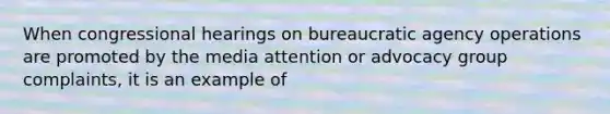 When congressional hearings on bureaucratic agency operations are promoted by the media attention or advocacy group complaints, it is an example of