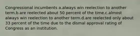 Congressional incumbents a.always win reelection to another term.b.are reelected about 50 percent of the time.c.almost always win reelection to another term.d.are reelected only about 33 percent of the time due to the dismal approval rating of Congress as an institution.