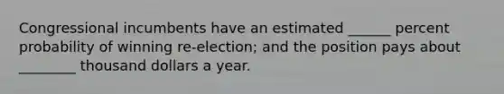 Congressional incumbents have an estimated ______ percent probability of winning re-election; and the position pays about ________ thousand dollars a year.