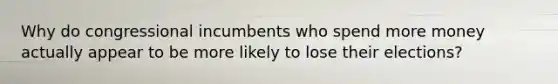 Why do congressional incumbents who spend more money actually appear to be more likely to lose their elections?