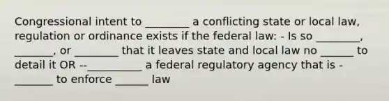 Congressional intent to ________ a conflicting state or local law, regulation or ordinance exists if the federal law: - Is so ________, _______, or ________ that it leaves state and local law no ______ to detail it OR --__________ a federal regulatory agency that is -_______ to enforce ______ law