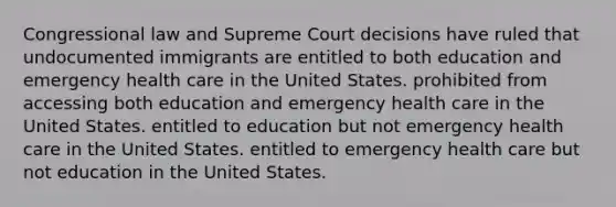 Congressional law and Supreme Court decisions have ruled that undocumented immigrants are entitled to both education and emergency health care in the United States. prohibited from accessing both education and emergency health care in the United States. entitled to education but not emergency health care in the United States. entitled to emergency health care but not education in the United States.