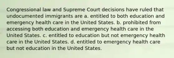 Congressional law and Supreme Court decisions have ruled that undocumented immigrants are a. entitled to both education and emergency health care in the United States. b. prohibited from accessing both education and emergency health care in the United States. c. entitled to education but not emergency health care in the United States. d. entitled to emergency health care but not education in the United States.