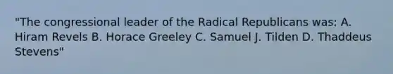 "The congressional leader of the Radical Republicans was: A. Hiram Revels B. Horace Greeley C. Samuel J. Tilden D. Thaddeus Stevens"