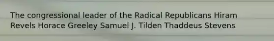 The congressional leader of the Radical Republicans Hiram Revels Horace Greeley Samuel J. Tilden Thaddeus Stevens