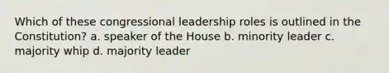 Which of these congressional leadership roles is outlined in the Constitution? a. speaker of the House b. minority leader c. majority whip d. majority leader