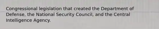 Congressional legislation that created the Department of Defense, the National Security Council, and the Central Intelligence Agency.