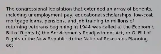 The congressional legislation that extended an array of benefits, including unemployment pay, educational scholarships, low-cost mortgage loans, pensions, and job training to millions of returning veterans beginning in 1944 was called a) the Economic Bill of Rights b) the Servicemen's Readjustment Act, or GI Bill of Rights c) the New Republic d) the National Resources Planning act