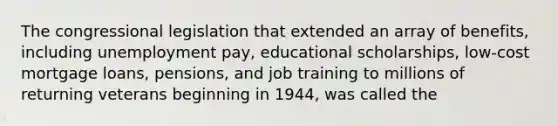 The congressional legislation that extended an array of benefits, including unemployment pay, educational scholarships, low-cost mortgage loans, pensions, and job training to millions of returning veterans beginning in 1944, was called the