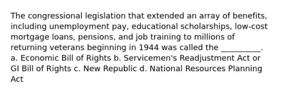 The congressional legislation that extended an array of benefits, including unemployment pay, educational scholarships, low-cost mortgage loans, pensions, and job training to millions of returning veterans beginning in 1944 was called the __________. a. Economic Bill of Rights b. Servicemen's Readjustment Act or GI Bill of Rights c. New Republic d. National Resources Planning Act