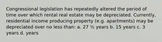 Congressional legislation has repeatedly altered the period of time over which rental real estate may be depreciated. Currently, residential income producing property (e.g. apartments) may be depreciated over no less than: a. 27 ½ years b. 15 years c. 3 years d. years