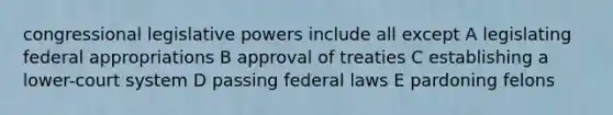 congressional legislative powers include all except A legislating federal appropriations B approval of treaties C establishing a lower-court system D passing federal laws E pardoning felons