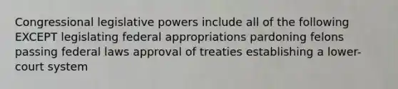 Congressional legislative powers include all of the following EXCEPT legislating federal appropriations pardoning felons passing federal laws approval of treaties establishing a lower-court system