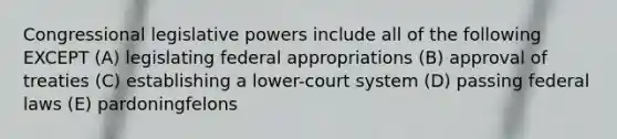 Congressional legislative powers include all of the following EXCEPT (A) legislating federal appropriations (B) approval of treaties (C) establishing a lower-court system (D) passing federal laws (E) pardoningfelons