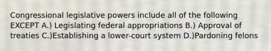 Congressional legislative powers include all of the following EXCEPT A.) Legislating federal appropriations B.) Approval of treaties C.)Establishing a lower-court system D.)Pardoning felons