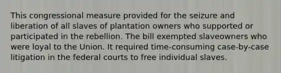 This congressional measure provided for the seizure and liberation of all slaves of plantation owners who supported or participated in the rebellion. The bill exempted slaveowners who were loyal to the Union. It required time-consuming case-by-case litigation in the federal courts to free individual slaves.