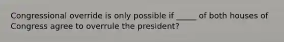 Congressional override is only possible if _____ of both houses of Congress agree to overrule the president?