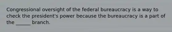 Congressional oversight of the federal bureaucracy is a way to check the president's power because the bureaucracy is a part of the ______ branch.