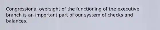 Congressional oversight of the functioning of the executive branch is an important part of our system of checks and balances.