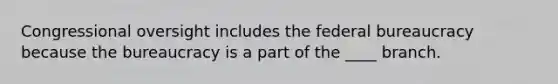 Congressional oversight includes the federal bureaucracy because the bureaucracy is a part of the ____ branch.