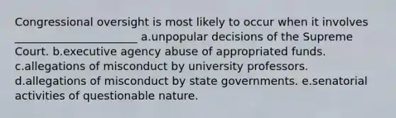 Congressional oversight is most likely to occur when it involves ______________________ a.unpopular decisions of the Supreme Court. b.executive agency abuse of appropriated funds. c.allegations of misconduct by university professors. d.allegations of misconduct by state governments. e.senatorial activities of questionable nature.