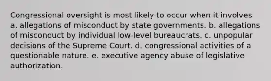 Congressional oversight is most likely to occur when it involves a. allegations of misconduct by state governments. b. allegations of misconduct by individual low-level bureaucrats. c. unpopular decisions of the Supreme Court. d. congressional activities of a questionable nature. e. executive agency abuse of legislative authorization.