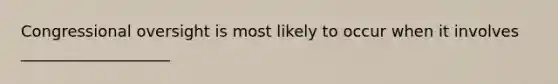 Congressional oversight is most likely to occur when it involves ___________________