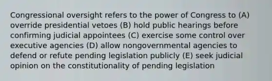 Congressional oversight refers to the power of Congress to (A) override presidential vetoes (B) hold public hearings before confirming judicial appointees (C) exercise some control over executive agencies (D) allow nongovernmental agencies to defend or refute pending legislation publicly (E) seek judicial opinion on the constitutionality of pending legislation