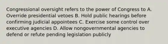 Congressional oversight refers to the power of Congress to A. Override presidential vetoes B. Hold public hearings before confirming judicial appointees C. Exercise some control over executive agencies D. Allow nongovernmental agencies to defend or refute pending legislation publicly