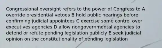 Congressional oversight refers to the power of Congress to A override presidential vetoes B hold public hearings before confirming judicial appointees C exercise some control over executives agencies D allow nongovernmental agencies to defend or refute pending legislation publicly E seek judicial opinion on the constitutionality of pending legislation