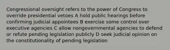 Congressional oversight refers to the power of Congress to override presidential vetoes A hold public hearings before confirming judicial appointees B exercise some control over executive agencies C allow nongovernmental agencies to defend or refute pending legislation publicly D seek judicial opinion on the constitutionality of pending legislation