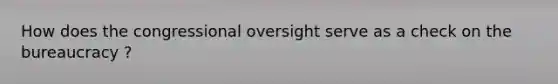 How does the congressional oversight serve as a check on the bureaucracy ?