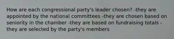 How are each congressional party's leader chosen? -they are appointed by the national committees -they are chosen based on seniority in the chamber -they are based on fundraising totals -they are selected by the party's members