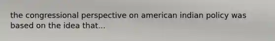 the congressional perspective on american indian policy was based on the idea that...
