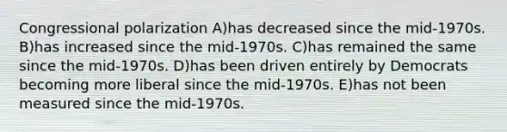 Congressional polarization A)has decreased since the mid-1970s. B)has increased since the mid-1970s. C)has remained the same since the mid-1970s. D)has been driven entirely by Democrats becoming more liberal since the mid-1970s. E)has not been measured since the mid-1970s.