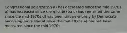 Congressional polarization a) has decreased since the mid 1970s b) has increased since the mid-1970a c) has remained the same since the mid-1970s d) has been driven entirely by Democrats becoming more liberal since the mid-1970s e) has not been measured since the mid-1970s