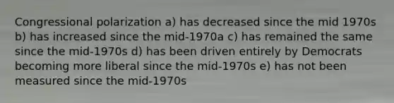 Congressional polarization a) has decreased since the mid 1970s b) has increased since the mid-1970a c) has remained the same since the mid-1970s d) has been driven entirely by Democrats becoming more liberal since the mid-1970s e) has not been measured since the mid-1970s