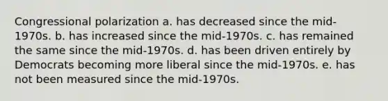 Congressional polarization a. has decreased since the mid-1970s. b. has increased since the mid-1970s. c. has remained the same since the mid-1970s. d. has been driven entirely by Democrats becoming more liberal since the mid-1970s. e. has not been measured since the mid-1970s.